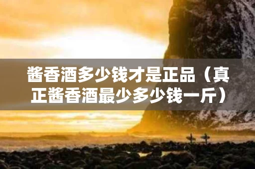 酱香酒多少钱才是正品（真正酱香酒最少多少钱一斤）