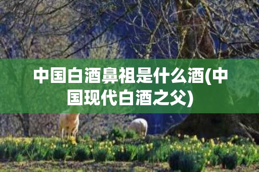 中国白酒鼻祖是什么酒(中国现代白酒之父)