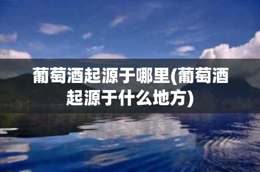 葡萄酒起源于哪里(葡萄酒起源于什么地方)