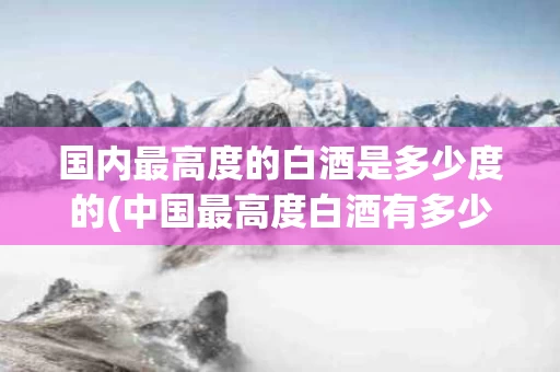 国内最高度的白酒是多少度的(中国最高度白酒有多少度是什么牌的?)