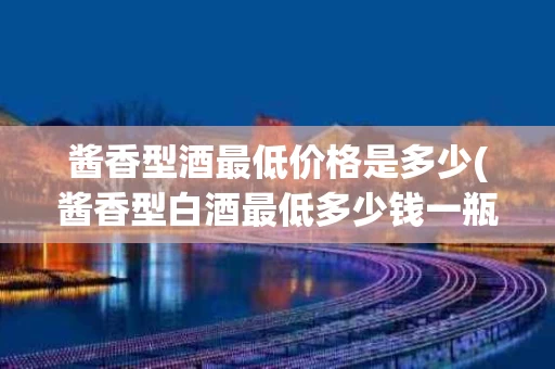 酱香型酒最低价格是多少(酱香型白酒最低多少钱一瓶才不假?)