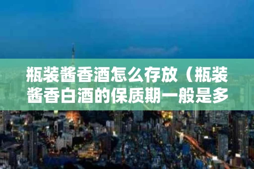 瓶装酱香酒怎么存放（瓶装酱香白酒的保质期一般是多久）