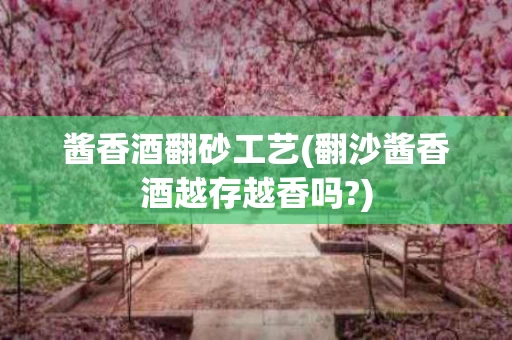 酱香酒翻砂工艺(翻沙酱香酒越存越香吗?)