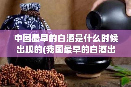 中国最早的白酒是什么时候出现的(我国最早的白酒出现)