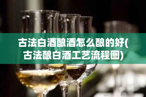 古法白酒酿酒怎么酿的好(古法酿白酒工艺流程图)