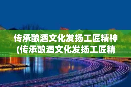 传承酿酒文化发扬工匠精神(传承酿酒文化发扬工匠精神心得体会)
