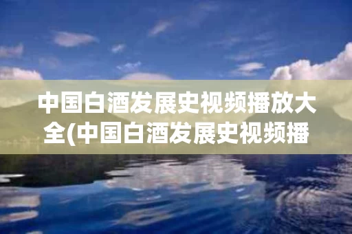 中国白酒发展史视频播放大全(中国白酒发展史视频播放大全下载)