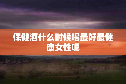 保健酒什么时候喝最好最健康女性呢