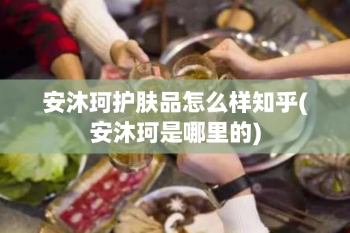 安沐珂护肤品怎么样知乎(安沐珂是哪里的)