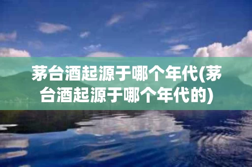 茅台酒起源于哪个年代(茅台酒起源于哪个年代的)