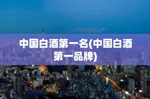 中国白酒第一名(中国白酒第一品牌)