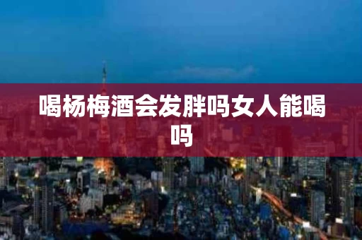 喝杨梅酒会发胖吗女人能喝吗