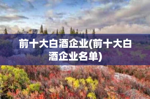 前十大白酒企业(前十大白酒企业名单)