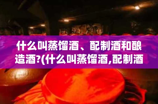 什么叫蒸馏酒、配制酒和酿造酒?(什么叫蒸馏酒,配制酒和酿造酒呢)