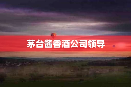 茅台酱香酒公司领导