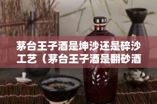 茅台王子酒是坤沙还是碎沙工艺（茅台王子酒是翻砂酒吗）