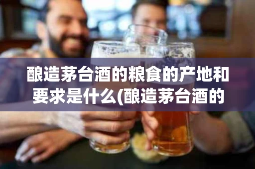 酿造茅台酒的粮食的产地和要求是什么(酿造茅台酒的粮食的产地和要求是什么呢)