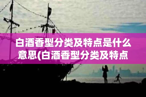 白酒香型分类及特点是什么意思(白酒香型分类及特点是什么意思啊)