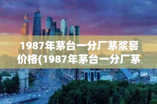 1987年茅台一分厂茅浆窖价格(1987年茅台一分厂茅浆窖酒53度现在的价格)