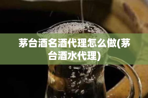 茅台酒名酒代理怎么做(茅台酒水代理)