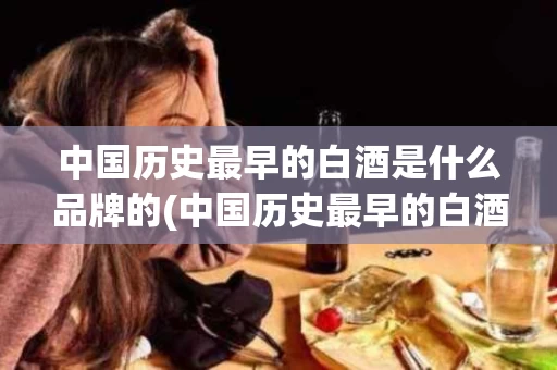 中国历史最早的白酒是什么品牌的(中国历史最早的白酒是什么品牌的酒)