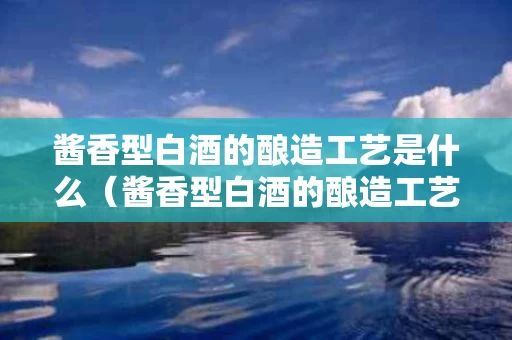 酱香型白酒的酿造工艺是什么（酱香型白酒的酿造工艺流程）