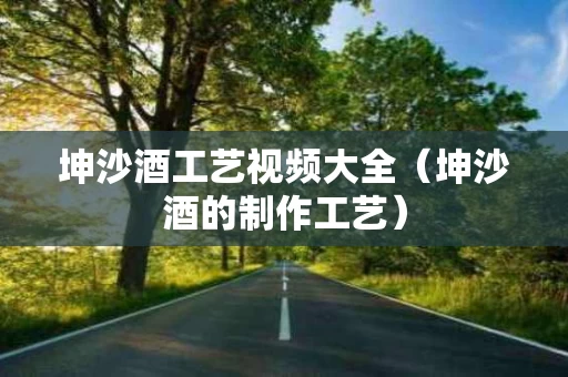 坤沙酒工艺视频大全（坤沙酒的制作工艺）