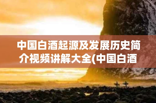 中国白酒起源及发展历史简介视频讲解大全(中国白酒起源及发展历史简介视频讲解大全图片)