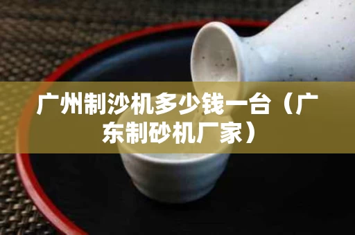 广州制沙机多少钱一台（广东制砂机厂家）