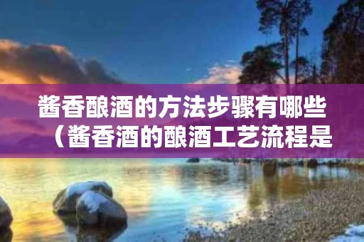 酱香酿酒的方法步骤有哪些（酱香酒的酿酒工艺流程是什么）