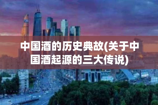 中国酒的历史典故(关于中国酒起源的三大传说)
