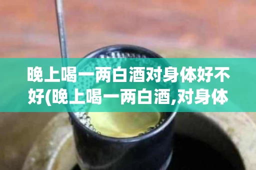 晚上喝一两白酒对身体好不好(晚上喝一两白酒,对身体有害吗)