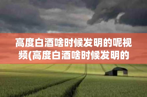 高度白酒啥时候发明的呢视频(高度白酒啥时候发明的呢视频介绍)
