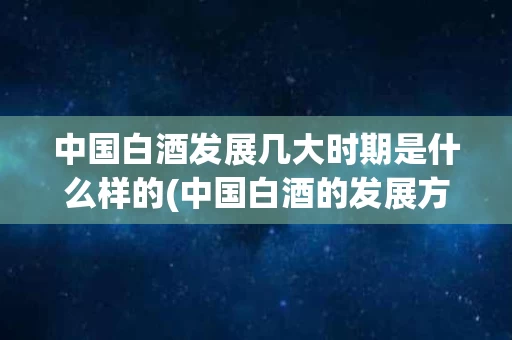 中国白酒发展几大时期是什么样的(中国白酒的发展方向是什么)