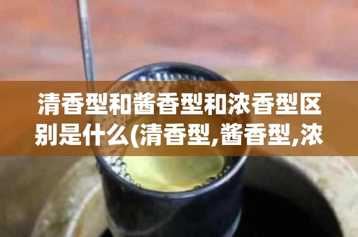 清香型和酱香型和浓香型区别是什么(清香型,酱香型,浓香型白酒哪个好喝)