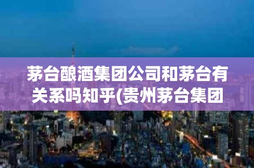 茅台酿酒集团公司和茅台有关系吗知乎(贵州茅台集团酿酒总厂跟茅台集团出品有什么区别)