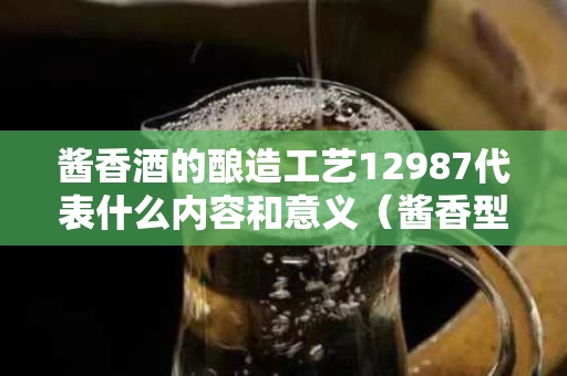 酱香酒的酿造工艺12987代表什么内容和意义（酱香型白酒的生产工艺流程12987是指什么意思?）