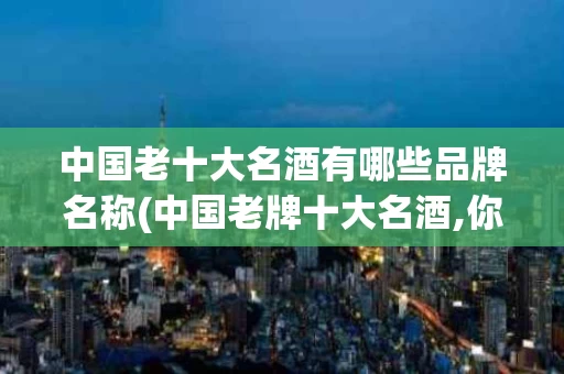 中国老十大名酒有哪些品牌名称(中国老牌十大名酒,你还记得吗?)