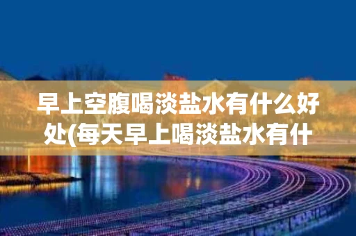 早上空腹喝淡盐水有什么好处(每天早上喝淡盐水有什么好处)