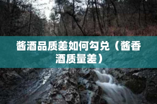 酱酒品质差如何勾兑（酱香酒质量差）