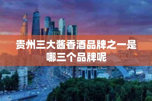 贵州三大酱香酒品牌之一是哪三个品牌呢