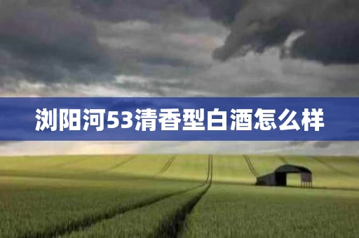 浏阳河53清香型白酒怎么样