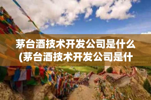茅台酒技术开发公司是什么(茅台酒技术开发公司是什么企业)