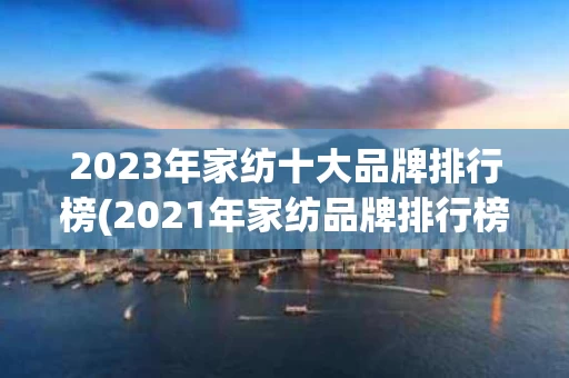 2023年家纺十大品牌排行榜(2021年家纺品牌排行榜前十名)