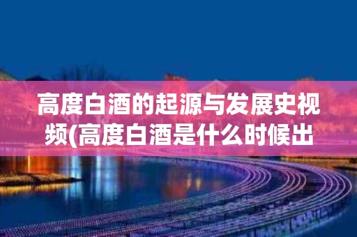 高度白酒的起源与发展史视频(高度白酒是什么时候出现的)