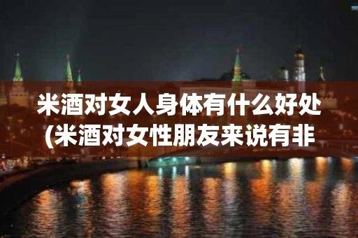 米酒对女人身体有什么好处(米酒对女性朋友来说有非常多的好处)