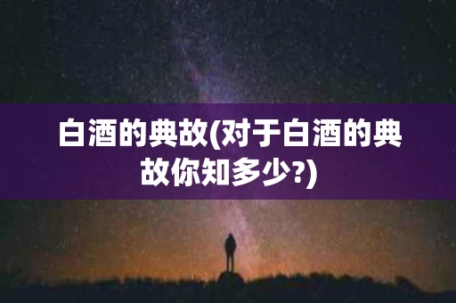 白酒的典故(对于白酒的典故你知多少?)
