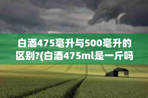 白酒475毫升与500毫升的区别?(白酒475ml是一斤吗)