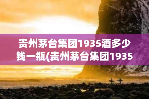 贵州茅台集团1935酒多少钱一瓶(贵州茅台集团1935酒多少钱一瓶红色圣地)