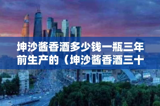 坤沙酱香酒多少钱一瓶三年前生产的（坤沙酱香酒三十年价格）